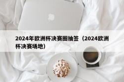 2024年欧洲杯决赛圈抽签（2024欧洲杯决赛场地）