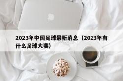 2023年中国足球最新消息（2023年有什么足球大赛）