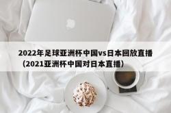 2022年足球亚洲杯中国vs日本回放直播（2021亚洲杯中国对日本直播）